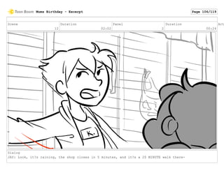 Scene
12
Duration
02:02
Panel
2
Duration
00:24
Act
Dialog
JAY: Look, it?s raining, the shop closes in 5 minutes, and it?s a 20 MINUTE walk there-
Mums Birthday - Excerpt Page 106/119
 
