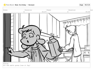 Scene
4
Duration
05:07
Panel
3
Duration
00:08
Act
Dialog
ZI: Ooh she?s gonna love it Jay!
Mums Birthday - Excerpt Page 55/119
 