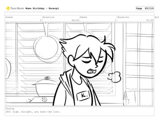 Scene
5
Duration
04:20
Panel
1
Duration
01:00
Act
Dialog
JAY: Sigh. Alright, you have the list.
Mums Birthday - Excerpt Page 65/119
 