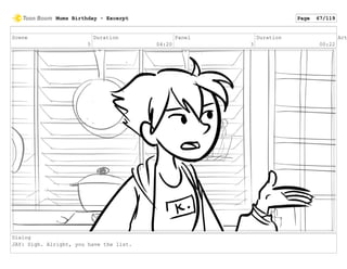 Scene
5
Duration
04:20
Panel
3
Duration
00:22
Act
Dialog
JAY: Sigh. Alright, you have the list.
Mums Birthday - Excerpt Page 67/119
 