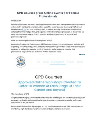 CPD Courses | Free Online Events For Female
Professionals
Introduction
In today's fast-paced and ever-changing professional landscape, staying relevant and up-to-date
with industry trends and advancements is crucial for career success. Continuing Professional
Development (CPD) is a structured approach to lifelong learning that enables individuals to
enhance their knowledge, skills, and expertise within their chosen profession. In this article, we
delve into the importance of CPD, its benefits, and how it contributes to personal and
professional growth.
What is Continuing Professional Development (CPD)?
Continuing Professional Development (CPD) refers to the process of continuously updating and
expanding one's knowledge, skills, and competencies throughout their career. CPD activities are
designed to address the evolving needs of industries and professions, ensuring that
professionals stay current and proficient in their respective fields.
The Importance of CPD
Adaptation to Changing Environments: Industries and technologies are constantly evolving. CPD
empowers professionals to adapt to changing circumstances, acquire new skills, and remain
competitive in the job market.
Enhanced Professionalism: By engaging in CPD, individuals demonstrate their commitment to
maintaining high standards of professionalism and competency in their work.
 