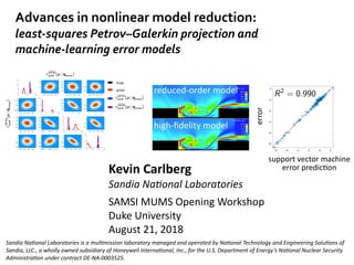 Kevin	Carlberg	
Sandia	Na(onal	Laboratories	
SAMSI	MUMS	Opening	Workshop	
Duke	University	
August	21,	2018
Advances	in	nonlinear	model	reduction: 
least-squares	Petrov–Galerkin	projection	and		
machine-learning	error	models
Kevin	Carlberg	
iCME	*Talk	
Stanford	University	
May	22,	2017
Breaking	computaDonal	barriers	
Using	data	to	enable	extreme-scale	simulaDons	for	many-query	problems
-8 -6 -4 -2 0 2
-8
-6
-4
-2
0
2
support	vector	machine	
error	predicDon
R2
= 0.990
error
ROM h-reﬁnement
e), b) prolongation (ﬁne)
reduced-order	model
high-ﬁdelity	model
Sandia	Na(onal	Laboratories	is	a	mul(mission	laboratory	managed	and	operated	by	Na(onal	Technology	and	Engineering	Solu(ons	of	
Sandia,	LLC.,	a	wholly	owned	subsidiary	of	Honeywell	Interna(onal,	Inc.,	for	the	U.S.	Department	of	Energy’s	Na(onal	Nuclear	Security	
Administra(on	under	contract	DE-NA-0003525.
⇡HFM
post(µ|qmeas)
true
prior
⇡HFM
post (µ | qmeas)
⇡
]HFM
post (µ | qmeas)
⇡
]HFM
post (µ | qmeas)
 