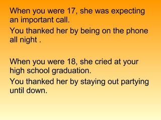 When you were 17, she was expecting an important call. You thanked her by being on the phone all night . When you were 18, she cried at your high school graduation. You thanked her by staying out partying until down. 