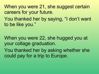 When you were 21, she suggest certain careers for your future. You thanked her by saying, “I don’t want to be like you.” When you were 22, she hugged you at your collage graduation. You thanked her by asking whether she could pay for a trip to Europe. 