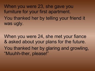 When you were 23, she gave you furniture for your first apartment. You thanked her by telling your friend it was ugly. When you were 24, she met your fiance & asked about your plans for the future. You thanked her by glaring and growling, “Muuhh-ther, please!” 