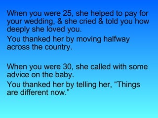 When you were 25, she helped to pay for your wedding, & she cried & told you how deeply she loved you. You thanked her by moving halfway across the country. When you were 30, she called with some advice on the baby. You thanked her by telling her, “Things are different now.”  