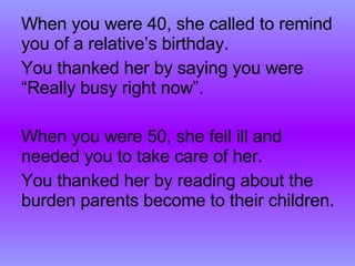 When you were 40, she called to remind you of a relative’s birthday. You thanked her by saying you were “Really busy right now”. When you were 50, she fell ill and needed you to take care of her. You thanked her by reading about the burden parents become to their children. 