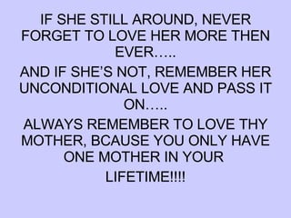 IF SHE STILL AROUND, NEVER FORGET TO LOVE HER MORE THEN EVER….. AND IF SHE’S NOT, REMEMBER HER UNCONDITIONAL LOVE AND PASS IT ON….. ALWAYS REMEMBER TO LOVE THY MOTHER, BCAUSE YOU ONLY HAVE ONE MOTHER IN YOUR  LIFETIME!!!! 