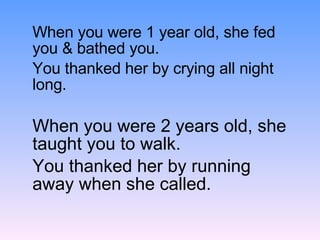 When you were 1 year old, she fed you & bathed you. You thanked her by crying all night long. When you were 2 years old, she taught you to walk. You thanked her by running away when she called. 