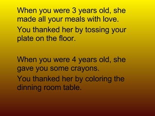 When you were 3 years old, she made all your meals with love. You thanked her by tossing your plate on the floor. When you were 4 years old, she gave you some crayons. You thanked her by coloring the dinning room table. 