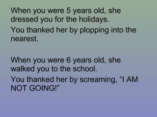 When you were 5 years old, she dressed you for the holidays. You thanked her by plopping into the nearest. When you were 6 years old, she walked you to the school. You thanked her by screaming, “I AM NOT GOING!” 