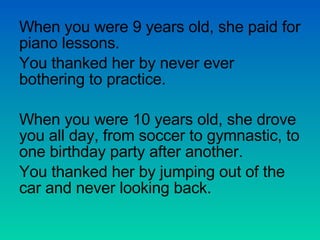 When you were 9 years old, she paid for piano lessons. You thanked her by never ever bothering to practice. When you were 10 years old, she drove you all day, from soccer to gymnastic, to one birthday party after another. You thanked her by jumping out of the car and never looking back. 