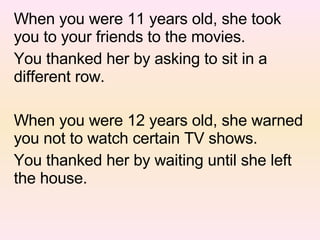 When you were 11 years old, she took you to your friends to the movies. You thanked her by asking to sit in a  different row. When you were 12 years old, she warned you not to watch certain TV shows. You thanked her by waiting until she left the house. 