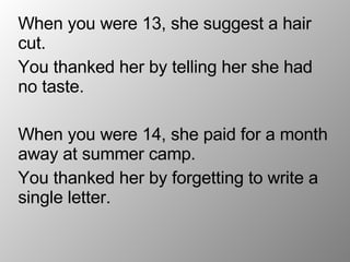 When you were 13, she suggest a hair cut. You thanked her by telling her she had no taste. When you were 14, she paid for a month away at summer camp. You thanked her by forgetting to write a single letter.  