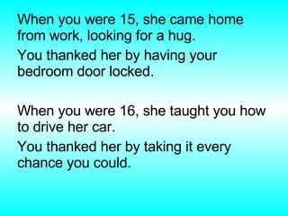 When you were 15, she came home from work, looking for a hug. You thanked her by having your bedroom door locked. When you were 16, she taught you how to drive her car. You thanked her by taking it every chance you could. 