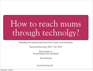 How to reach mums
                through technolgy?
                         Dispelling the myths perpetuated about mums and technology

                                    Research from Sept 2010 - Oct 2010

                                               Presentation to
                                        Social Media Club Auckland

                                               New Zealand




Wednesday, 11 May 2011
 