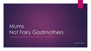 Mums
Not Fairy Godmothers
IMPLEMENTING MONEY MANAGEMENT TO YOUR CHILD
By Aleka Gutzmore
 