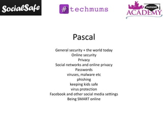 Pascal
General security + the world today
Online security
Privacy
Social networks and online privacy
Passwords
viruses, malware etc
phishing
keeping kids safe
virus protection
Facebook and other social media settings
Being SMART online

 