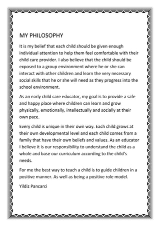 MY PHILOSOPHY
It is my belief that each child should be given enough
individual attention to help them feel comfortable with their
child care provider. I also believe that the child should be
exposed to a group environment where he or she can
interact with other children and learn the very necessary
social skills that he or she will need as they progress into the
school environment.
As an early child care educator, my goal is to provide a safe
and happy place where children can learn and grow
physically, emotionally, intellectually and socially at their
own pace.
Every child is unique in their own way. Each child grows at
their own developmental level and each child comes from a
family that have their own beliefs and values. As an educator
I believe it is our responsibility to understand the child as a
whole and base our curriculum according to the child’s
needs.
For me the best way to teach a child is to guide children in a
positive manner. As well as being a positive role model.
Yildiz Pancarci
 