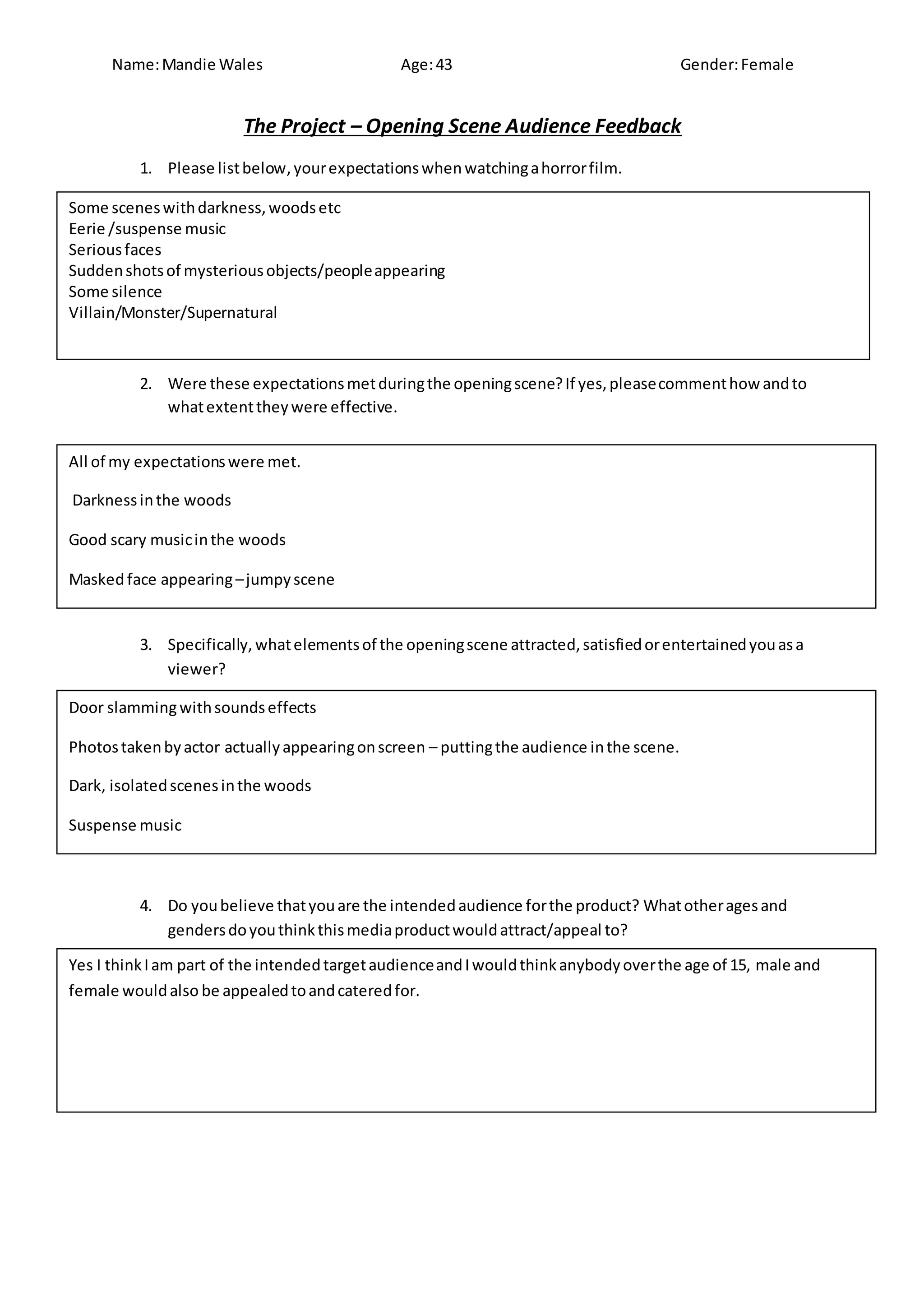 Name:Mandie Wales Age:43 Gender:Female
The Project – Opening Scene Audience Feedback
1. Please listbelow, yourexpectationswhenwatchingahorrorfilm.
2. Were these expectationsmetduringthe openingscene?If yes,pleasecommenthow andto
whatextenttheywere effective.
3. Specifically, whatelementsof the openingscene attracted,satisfiedorentertainedyouasa
viewer?
4. Do youbelieve thatyouare the intendedaudience forthe product? Whatotheragesand
gendersdoyouthinkthismediaproductwouldattract/appeal to?
Some sceneswithdarkness,woodsetc
Eerie /suspense music
Seriousfaces
Suddenshotsof mysteriousobjects/peopleappearing
Some silence
Villain/Monster/Supernatural
All of my expectationswere met.
Darknessinthe woods
Good scary musicinthe woods
Maskedface appearing–jumpyscene
Silence duringflashphotos
Door slammingwithsoundseffects
Photostakenbyactor actuallyappearingonscreen – puttingthe audience inthe scene.
Dark, isolatedscenesinthe woods
Suspense music
Yes I thinkIam part of the intendedtargetaudienceandIwouldthinkanybodyoverthe age of 15, male and
female wouldalso be appealedtoandcateredfor.