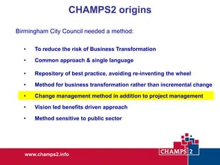 CHAMPS2 origins
Birmingham City Council needed a method:
•

To reduce the risk of Business Transformation

•

Common approach & single language

•

Repository of best practice, avoiding re-inventing the wheel

•

Method for business transformation rather than incremental change

•

Change management method in addition to project management

•

Vision led benefits driven approach

•

Method sensitive to public sector

www.champs2.info

 