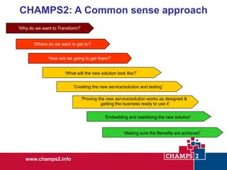 CHAMPS2: A Common sense approach
‘Why do we want to Transform?’
‘Where do we want to get to?’
‘How are we going to get there?’
‘What will the new solution look like?’
‘Creating the new service/solution and testing’
‘Proving the new service/solution works as designed &
getting the business ready to use it’
‘Embedding and stabilising the new solution’
‘Making sure the Benefits are achieved’

www.champs2.info

 