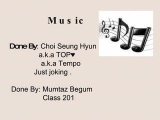 Music Done By : Choi Seung Hyun a.k.a TOP♥ a.k.a Tempo Just joking . Done By: Mumtaz Begum Class 201 