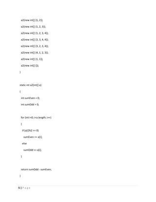 a2(new int[] {1, 2});

    a2(new int[] {1, 2, 3});

    a2(new int[] {1, 2, 3, 4});

    a2(new int[] {3, 3, 4, 4});

    a2(new int[] {3, 2, 3, 4});

    a2(new int[] {4, 1, 2, 3});

    a2(new int[] {1, 1});

    a2(new int[] {});

}



static int a2(int[] a)

{

    int sumEven = 0;

    int sumOdd = 0;



    for (int i=0; i<a.length; i++)

    {

        if (a[i]%2 == 0)

         sumEven += a[i];

        else

         sumOdd += a[i];

    }



    return sumOdd - sumEven;

}



5|Page
 