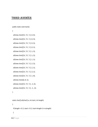 Third answer

public static void main()

{

    a3(new char[]{'a', 'b', 'c'}, 0, 4);

    a3(new char[]{'a', 'b', 'c'}, 0, 3);

    a3(new char[]{'a', 'b', 'c'}, 0, 2);

    a3(new char[]{'a', 'b', 'c'}, 0, 1);

    a3(new char[]{'a', 'b', 'c'}, 1, 3);

    a3(new char[]{'a', 'b', 'c'}, 1, 2);

    a3(new char[]{'a', 'b', 'c'}, 1, 1);

    a3(new char[]{'a', 'b', 'c'}, 2, 2);

    a3(new char[]{'a', 'b', 'c'}, 2, 1);

    a3(new char[]{'a', 'b', 'c'}, 3, 1);

    a3(new char[]{'a', 'b', 'c'}, 1, 0);

    a3(new char[]{}, 0, 1);

    a3(new char[]{'a', 'b', 'c'}, -1, 2);

    a3(new char[]{'a', 'b', 'c'}, -1, -2);

}



static char[] a3(char[] a, int start, int length)

{

    if (length < 0 || start < 0 || start+length-1>=a.length)

    {


6|Page
 