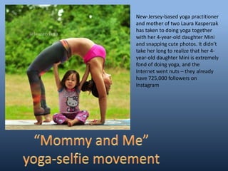 New-Jersey-based yoga practitioner
and mother of two Laura Kasperzak
has taken to doing yoga together
with her 4-year-old daughter Mini
and snapping cute photos. It didn’t
take her long to realize that her 4-
year-old daughter Mini is extremely
fond of doing yoga, and the
Internet went nuts – they already
have 725,000 followers on
Instagram
 