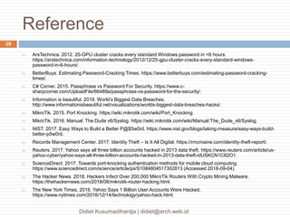 Reference
Didiet Kusumadihardja | didiet@arch.web.id
28
 ArsTechnica. 2012. 25-GPU cluster cracks every standard Windows password in <6 hours.
https://arstechnica.com/information-technology/2012/12/25-gpu-cluster-cracks-every-standard-windows-
password-in-6-hours/.
 BetterBuys. Estimating Password-Cracking Times. https://www.betterbuys.com/estimating-password-cracking-
times/.
 C# Corner. 2015. Passphrase vs Password For Security. https://www.c-
sharpcorner.com/UploadFile/66489a/passphrase-vs-password-for-the-security/.
 Information is beautiful. 2018. World’s Biggest Data Breaches.
http://www.informationisbeautiful.net/visualizations/worlds-biggest-data-breaches-hacks/.
 MikroTik. 2015. Port Knocking. https://wiki.mikrotik.com/wiki/Port_Knocking.
 MikroTik. 2016. Manual: The Dude v6/Syslog. https://wiki.mikrotik.com/wiki/Manual:The_Dude_v6/Syslog.
 NIST. 2017. Easy Ways to Build a Better P@$5w0rd. https://www.nist.gov/blogs/taking-measure/easy-ways-build-
better-p5w0rd.
 Records Management Center. 2017. Identity Theft – Is It All Digital. https://rmcmaine.com/identity-theft-report/.
 Reuters. 2017. Yahoo says all three billion accounts hacked in 2013 data theft. https://www.reuters.com/article/us-
yahoo-cyber/yahoo-says-all-three-billion-accounts-hacked-in-2013-data-theft-idUSKCN1C82O1.
 ScienceDirect. 2017. Towards port-knocking authentication methods for mobile cloud computing.
https://www.sciencedirect.com/science/article/pii/S1084804517302813 (Accessed 2018-09-04).
 The Hacker News. 2018. Hackers Infect Over 200,000 MikroTik Routers With Crypto Mining Malware.
https://thehackernews.com/2018/08/mikrotik-router-hacking.html.
 The New York Times. 2016. Yahoo Says 1 Billion User Accounts Were Hacked.
https://www.nytimes.com/2016/12/14/technology/yahoo-hack.html.
 