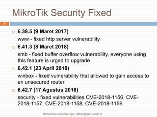 MikroTik Security Fixed
Didiet Kusumadihardja | didiet@arch.web.id
8
 6.38.5 (9 Maret 2017)
www - fixed http server vulnerability
 6.41.3 (8 Maret 2018)
smb - fixed buffer overflow vulnerability, everyone using
this feature is urged to upgrade
 6.42.1 (23 April 2018)
winbox - fixed vulnerability that allowed to gain access to
an unsecured router
 6.42.7 (17 Agustus 2018)
security - fixed vulnerabilities CVE-2018-1156, CVE-
2018-1157, CVE-2018-1158, CVE-2018-1159
 