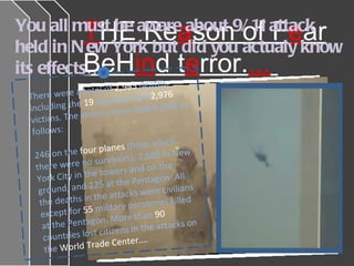 T HE Re a son of F e ar BeH in d t e rror. ...   You all must be aware about 9/11 attack held in New York but did you actualy know its effects…. There were a total of  2,995  deaths, including the  19  hijackers and  2,976  victims. The victims were distributed as follows:  246 on the  four planes  (from which  there were no survivors), 2,605   in New York City in the towers and on the ground, and 125 at the Pentagon .All the deaths in the attacks were civilians except for  55  military personnel killed at the Pentagon. More than  90  countries lost citizens in the attacks on the  World Trade Center…. 