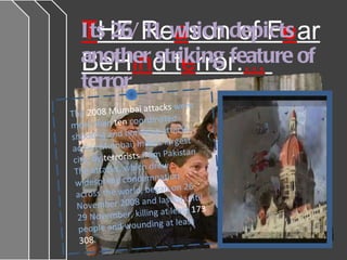 T HE Re a son of F e ar BeH in d t e rror. ...   Its 26/11, which depicts another striking feature of terror…  The  2008 Mumbai attacks  were more than  ten  coordinated shooting and bombing attacks across Mumbai, India's largest city, by  terrorists  from Pakistan. The attacks, which drew widespread condemnation across the world, began on 26 November 2008 and lasted until 29 November, killing at least  173  people and wounding at least  308 . 
