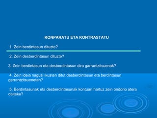 KONPARATU ETA KONTRASTATU
1. Zein berdintasun dituzte?
2. Zein desberdintasun dituzte?
3. Zein berdintasun eta desberdintasun dira garrantzitsuenak?
4. Zein ideia nagusi ikusten ditut desberdintasun eta berdintasun
garrantzitsuenetan?
5. Berdintasunak eta desberdintasunak kontuan hartuz zein ondorio atera
daiteke?
 