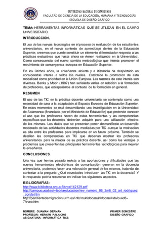 UNIVERSIDAD NACIONAL DE CHIMBORAZO
FACULTAD DE CIENCIA DE LA EDUCACIÓN, HUMANA Y TECNOLOGÍAS
ESCUELA DE DISEÑO GRAFICO
NOMBRE: GUAMAN GERMAN PRIMER SEMESTRE
PROFESOR: HERNÁN PALAICHO DISEÑO GRAFICO
ASIGNATURA: INFORMÁTICA TICS
TEMA: HERRAMIENTAS INFORMÁTICAS QUE SE UTILIZAN EN EL CAMPO
UNIVERSITARIO.
INTRODUCCION.
El uso de las nuevas tecnologías en el proceso de evaluación de los estudiantes
universitarios, en el nuevo contexto de aprendizaje dentro de la Educación
Superior, creemos que puede constituir un elemento diferenciador respecto a las
prácticas evaluativas que hasta ahora se vienen realizando en la Universidad.
Como consecuencia del nuevo cambio metodológico que intenta promover el
movimiento de convergencia europea en Educación Superior.
En los últimos años, la enseñanza abierta y a distancia ha despertado un
considerable interés a todos los niveles. Establece la promoción de esta
modalidad como prioridad en la Unión Europea. Las razones de este interés son
diversas. Banks y Moon (1997) han señalado varias en relación a la formación
de profesores, que extrapolamos al contexto de la formación en general.
RESUMEN
El uso de las TIC en la práctica docente universitaria se contempla como una
necesidad de cara a la adaptación al Espacio Europeo de Educación Superior.
En estos momentos se está desarrollando una investigación en la Universidad
de Salamanca (financiada por el Ministerio de Educación) que pretende conocer
el uso que los profesores hacen de estas herramientas y las competencias
específicas que los docentes deberían adquirir para una utilización efectiva
de las mismas. Los datos que se presentan ponen de manifiesto un desarrollo
moderado de las actividades docentes mediadas por TIC aunque la motivación
es alta entre los profesores para implicarse en un futuro próximo. También se
detallan las competencias en TIC que deberían mostrar los profesores
universitarios para la mejora de su práctica docente, así como las ventajas y
problemas que presentan las principales herramientas tecnológicas para mejorar
la enseñanza.
CONCLUSIONES
Una vez que hemos pasado revista a las aportaciones y dificultades que las
nuevas herramientas electrónicas de comunicación generan en la docencia
universitaria, podemos hacer una valoración general de las mismas, tratando de
contestar a la pregunta ¿Qué novedades introducen las TIC en la docencia? Y
la respuesta podría resumirse en indicar los siguientes aspectos.
BIBLIOGRAFÍAS:
http://www.biblioteca.org.ar/libros/142129.pdf
http://campus.usal.es/~teoriaeducacion/rev_numero_06_2/n6_02_art_rodriguez
_conde.htm
http://pendientedemigracion.ucm.es/info/multidoc/multidoc/revista/cuad6-
7/evea.htm
 