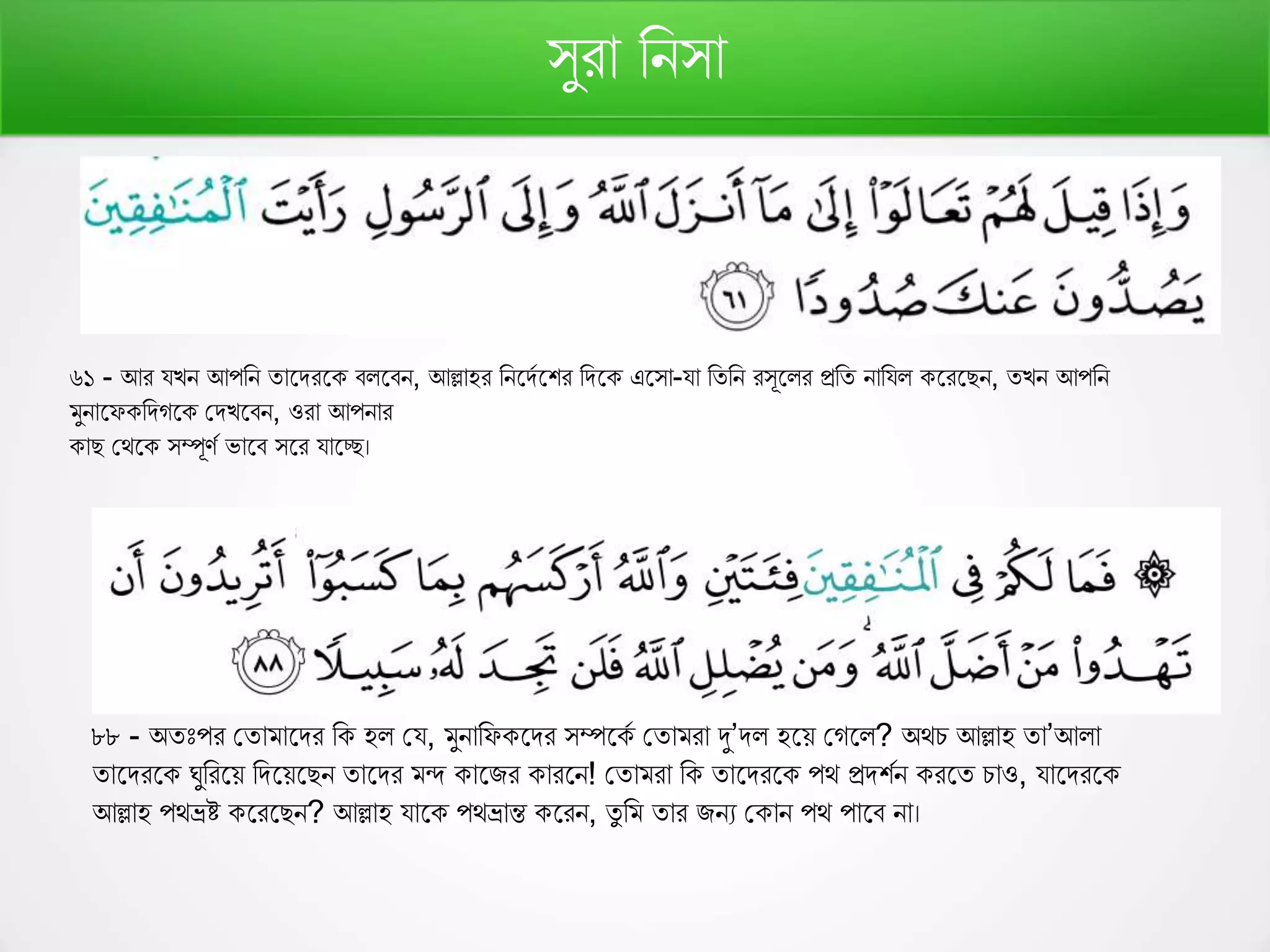 সুরো রনসো
৬১ - আর যেন আপরন তোফিরফ বলফবন, আল্লোহর রনফিণফশর রিফ এফসো-যো রতরন রসূফলর প্ররত নোরযল ফরফেন, তেন আপরন
মুনোফে রিেফ কিেফবন, ওরো আপনোর
োে কথফ সম্পূর্ণ ভোফব সফর যোফে।
৮৮ - অতঃপর কতোমোফির র হল কয, মুনোরে ফির সম্পফ ণ কতোমরো দু’িল হফে কেফল? অথচ আল্লোহ তো’আলো
তোফিরফ ঘুররফে রিফেফেন তোফির মন্দ োফির োরফন! কতোমরো র তোফিরফ পথ প্রিশণন রফত চোও, যোফিরফ
আল্লোহ পথভ্রষ্ট ফরফেন? আল্লোহ যোফ পথভ্রোন্ত ফরন, তু রম তোর িনয ক োন পথ পোফব নো।
 