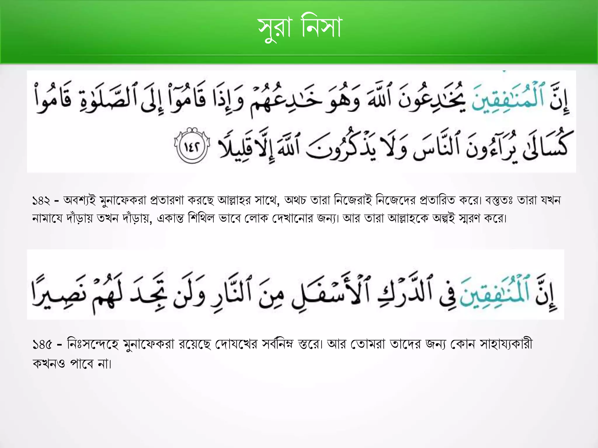 সুরো রনসো
১৪২ - অবশযই মুনোফে রো প্রতোরর্ো রফে আল্লোহর সোফথ, অথচ তোরো রনফিরোই রনফিফির প্রতোররত ফর। বস্তুতঃ তোরো যেন
নোমোফয িোাঁ ড়োে তেন িোাঁ ড়োে, এ োন্ত রশরথল ভোফব কলো কিেোফনোর িনয। আর তোরো আল্লোহফ অল্পই স্মরর্ ফর।
১৪৫ - রনঃসফন্দফহ মুনোফে রো রফেফে কিোযফের সবণরনম্ন স্তফর। আর কতোমরো তোফির িনয ক োন সোহোযয োরী
েনও পোফব নো।
 