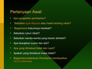 Pertanyaan Awal:
•   Apa pengertian pernikahan?
•   Sebutkan ayat Alquran atau hadist tentang nikah?
•   Bagaimana hukumnya menikah?
•   Sebutkan rukun nikah?
•   Sebutkan wanita-wanita yang haram dinikahi?
•   Apa kewajiban suami dan istri?
•   Apa yang dimaksud talak dan rujuk?
•   Apakah yang dimaksud masa iddah?
•   Bagaimana ketentuan Pernikahan berdasarkan
    UU di Indonesia
 