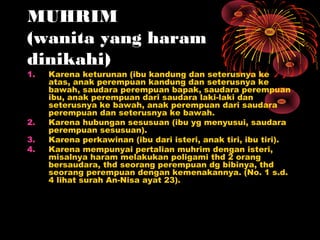 MUHRIM
(wanita yang haram
dinikahi)
1.   Karena keturunan (ibu kandung dan seterusnya ke
     atas, anak perempuan kandung dan seterusnya ke
     bawah, saudara perempuan bapak, saudara perempuan
     ibu, anak perempuan dari saudara laki-laki dan
     seterusnya ke bawah, anak perempuan dari saudara
     perempuan dan seterusnya ke bawah.
2.   Karena hubungan sesusuan (ibu yg menyusui, saudara
     perempuan sesusuan).
3.   Karena perkawinan (ibu dari isteri, anak tiri, ibu tiri).
4.   Karena mempunyai pertalian muhrim dengan isteri,
     misalnya haram melakukan poligami thd 2 orang
     bersaudara, thd seorang perempuan dg bibinya, thd
     seorang perempuan dengan kemenakannya. (No. 1 s.d.
     4 lihat surah An-Nisa ayat 23).
 