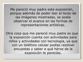 Me pareció muy padre esta exposición, porque además de poder leer el texto de las imágenes mostradas, se podía observar el avance en las formas de representaciones artísticas. Otra cosa que me pareció muy padre es que la exposición cuenta con actividades para niños y actividades con tecnología, ya que con un teléfono celular podías resolver encuestas y saber a qué héroe de la exposición te parecías. 