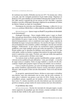 E N T R E V I S TA   DE   KABENGELE M UNANGA



de continuar seus estudos. Defendeu sua tese em 1977. No mesmo ano, voltou
a seu país, mas não conseguiu permanecer lá por muito tempo. Regressou ao
Brasil em 1979, para trabalhar na Universidade Federal do Rio Grande do Norte.
Em 1980, iniciou a segunda fase de sua carreira na USP. Em 2002, o governo
brasileiro concedeu a Kabengele Munanga o diploma de sua admissão na Ordem
do Mérito Cultural, na classe de Comendador.
       Participaram da entrevista com Kabengele Munanga, o editor de ESTUDOS
AVANÇADOS, professor Alfredo Bosi, e o editor assistente, jornalista Dario Luis Borelli.

          ESTUDOS AVANÇADOS – Quem é negro no Brasil? É um problema de identidade
ou de denominação?
       Kabengele Munanga – Parece simples definir quem é negro no Brasil.
Mas, num país que desenvolveu o desejo de branqueamento, não é fácil apresentar
uma definição de quem é negro ou não. Há pessoas negras que introjetaram o
ideal de branqueamento e não se consideram como negras. Assim, a questão da
identidade do negro é um processo doloroso. Os conceitos de negro e de branco
têm um fundamento etno-semântico, político e ideológico, mas não um conteúdo
biológico. Politicamente, os que atuam nos movimentos negros organizados
qualificam como negra qualquer pessoa que tenha essa aparência. É uma quali-
ficação política que se aproxima da definição norte-americana. Nos EUA não
existe pardo, mulato ou mestiço e qualquer descendente de negro pode simples-
mente se apresentar como negro. Portanto, por mais que tenha uma aparência
de branco, a pessoa pode se declarar como negro.
       No contexto atual, no Brasil a questão é problemática, porque, quando se
colocam em foco políticas de ações afirmativas – cotas, por exemplo –, o conceito
de negro torna-se complexo. Entra em jogo também o conceito de afro-des-
cendente, forjado pelos próprios negros na busca da unidade com os mestiços.
       Com os estudos da genética, por meio da biologia molecular, mostrando
que muitos brasileiros aparentemente brancos trazem marcadores genéticos
africanos, cada um pode se dizer um afro-descendente. Trata-se de uma decisão
política.
       Se um garoto, aparentemente branco, declara-se como negro e reivindicar
seus direitos, num caso relacionado com as cotas, não há como contestar. O
único jeito é submeter essa pessoa a um teste de DNA. Porém, isso não é
aconselhável, porque, seguindo por tal caminho, todos os brasileiros deverão
fazer testes. E o mesmo sucederia com afro-descendentes que têm marcadores
genéticos europeus, porque muitos de nossos mestiços são euro-descendentes.

          O problema das cotas
                          – Em face da concessão de cotas para negros, ou para
          ESTUDOS AVANÇADOS
outros segmentos da população que não tiveram a mesma condição de cursar
escolas da classe média ou alta, qual a sua posição?



52                                                   ESTUDOS AVANÇADOS 18 (50), 2004
 