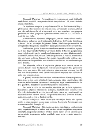 A DIFÍCIL T AREFA   DE   D EFINIR Q UEM   É   N EGRO   NO   BRASIL



       Kabengele Munanga – Por ocasião dos trezentos anos da morte de Zumbi
dos Palmares, em 1995, começamos a discutir essa questão na USP, numa comissão
criada pela reitoria.
       Os movimentos negros, principalmente o Núcleo da Consciência Negra,
pleitearam o estabelecimento de cotas em nossa universidade. Contudo, afirmei
que não poderíamos discutir o sistema de cotas sem antes fazer uma pesquisa
preliminar em países que já têm experiência de cotas, como os EUA, o Canadá, a
Austrália ou a Índia.
       Naquela ocasião, apresentei essa proposta, mas ela não foi levada adiante.
No entanto, na base de um levantamento do Instituto de Pesquisa Econômica
Aplicada (IPEA), um órgão do governo federal, conclui-se que realmente há
uma grande defasagem na escolaridade dos negros nas universidades brasileiras.
       Infelizmente, porém, começamos a enfrentar a questão pelas cotas, a partir
da decisão do governador Anthony Garotinho, do Rio de Janeiro, que provocou
uma confusão muito grande, quando estabeleceu cotas nas universidades estaduais.
No entanto, mesmo num país com tantas desigualdades, as políticas universalistas
não resolvem o problema do negro. Para isso precisamos formular políticas espe-
cíficas contra as desigualdades, mas o caminho não deve ser necessariamente por
meio de cotas.
       Essa discussão, todavia, é importante, porque antes nem se tocava no
assunto. Escutei outro dia algo muito positivo quando alguém dizia que deveria
haver cotas para pobres. Ora, antes ninguém apresentou esse ponto de vista. O
que mais me surpreende é que jamais o movimento negro se disse contrário a
cotas para brancos pobres.
       A questão ainda está mal discutida, sendo formulada num tom passional,
tanto pelos negros como pelos intelectuais. A questão não é a existência ou não
das cotas. O fundamental é aumentar o contingente negro no ensino superior de
boa qualidade, descobrindo os caminhos para que isso aconteça.
       Para mim, as cotas são uma medida transitória, para acelerar o processo.
No entanto, julgo que não somente os negros, mas também os brancos pobres
têm o direito às cotas. Se as cotas forem adotadas, devem ser cruzados critérios
econômicos com critérios étnicos. Porque meus filhos não precisam de cotas,
assim como outros negros da classe média.
       ESTUDOS AVANÇADOS – O sr. iniciou suas declarações dando uma opinião
contra as cotas, mas agora aponta para o problema da urgência. As cotas aparecem
como uma medida de urgência?
       Kabengele Munanga – Sim. Ao menos que o país diga que tem hoje uma
outra proposta emergencial melhor, que não abra mão de uma política universalista
com vistas ao aperfeiçoamento do nível do ensino básico. É bom lembrar que a
escola pública já apresentou melhor qualidade, mas o negro e o pobre não entra-
vam nela.



ESTUDOS AVANÇADOS 18 (50), 2004                                                              53
 