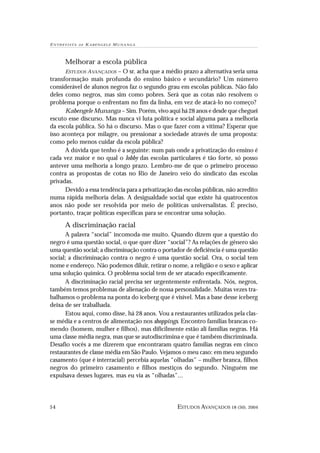 E N T R E V I S TA   DE   KABENGELE M UNANGA



          Melhorar a escola pública
      ESTUDOS AVANÇADOS – O sr. acha que a médio prazo a alternativa seria uma
transformação mais profunda do ensino básico e secundário? Um número
considerável de alunos negros faz o segundo grau em escolas públicas. Não falo
deles como negros, mas sim como pobres. Será que as cotas não resolvem o
problema porque o enfrentam no fim da linha, em vez de atacá-lo no começo?
      Kabengele Munanga – Sim. Porém, vivo aqui há 28 anos e desde que cheguei
escuto esse discurso. Mas nunca vi luta política e social alguma para a melhoria
da escola pública. Só há o discurso. Mas o que fazer com a vítima? Esperar que
isso aconteça por milagre, ou pressionar a sociedade através de uma proposta:
como pelo menos cuidar da escola pública?
      A dúvida que tenho é a seguinte: num país onde a privatização do ensino é
cada vez maior e no qual o lobby das escolas particulares é tão forte, só posso
antever uma melhoria a longo prazo. Lembro-me de que o primeiro processo
contra as propostas de cotas no Rio de Janeiro veio do sindicato das escolas
privadas.
      Devido a essa tendência para a privatização das escolas públicas, não acredito
numa rápida melhoria delas. A desigualdade social que existe há quatrocentos
anos não pode ser resolvida por meio de políticas universalistas. É preciso,
portanto, traçar políticas específicas para se encontrar uma solução.

          A discriminação racial
      A palavra “social” incomoda-me muito. Quando dizem que a questão do
negro é uma questão social, o que quer dizer “social”? As relações de gênero são
uma questão social; a discriminação contra o portador de deficiência é uma questão
social; a discriminação contra o negro é uma questão social. Ora, o social tem
nome e endereço. Não podemos diluir, retirar o nome, a religião e o sexo e aplicar
uma solução química. O problema social tem de ser atacado especificamente.
      A discriminação racial precisa ser urgentemente enfrentada. Nós, negros,
também temos problemas de alienação de nossa personalidade. Muitas vezes tra-
balhamos o problema na ponta do iceberg que é visível. Mas a base desse iceberg
deixa de ser trabalhada.
      Estou aqui, como disse, há 28 anos. Vou a restaurantes utilizados pela clas-
se média e a centros de alimentação nos shoppings. Encontro famílias brancas co-
mendo (homem, mulher e filhos), mas dificilmente estão ali famílias negras. Há
uma classe média negra, mas que se autodiscrimina e que é também discriminada.
Desafio vocês a me dizerem que encontraram quatro famílias negras em cinco
restaurantes de classe média em São Paulo. Vejamos o meu caso: em meu segundo
casamento (que é interracial) percebia aquelas “olhadas” – mulher branca, filhos
negros do primeiro casamento e filhos mestiços do segundo. Ninguém me
expulsava desses lugares, mas eu via as “olhadas”...




54                                                 ESTUDOS AVANÇADOS 18 (50), 2004
 