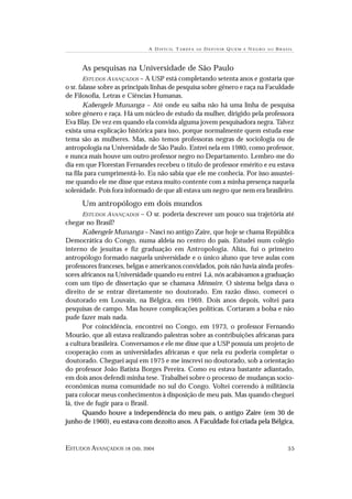 A DIFÍCIL T AREFA   DE   D EFINIR Q UEM   É   N EGRO   NO   BRASIL



      As pesquisas na Universidade de São Paulo
        ESTUDOS AVANÇADOS – A USP está completando setenta anos e gostaria que
o sr. falasse sobre as principais linhas de pesquisa sobre gênero e raça na Faculdade
de Filosofia, Letras e Ciências Humanas.
        Kabengele Munanga – Até onde eu saiba não há uma linha de pesquisa
sobre gênero e raça. Há um núcleo de estudo da mulher, dirigido pela professora
Eva Blay. De vez em quando ela convida alguma jovem pesquisadora negra. Talvez
exista uma explicação histórica para isso, porque normalmente quem estuda esse
tema são as mulheres. Mas, não temos professoras negras de sociologia ou de
antropologia na Universidade de São Paulo. Entrei nela em 1980, como professor,
e nunca mais houve um outro professor negro no Departamento. Lembro-me do
dia em que Florestan Fernandes recebeu o título de professor emérito e eu estava
na fila para cumprimentá-lo. Eu não sabia que ele me conhecia. Por isso assustei-
me quando ele me disse que estava muito contente com a minha presença naquela
solenidade. Pois fora informado de que ali estava um negro que nem era brasileiro.
      Um antropólogo em dois mundos
       ESTUDOS AVANÇADOS – O sr. poderia descrever um pouco sua trajetória até
chegar no Brasil?
       Kabengele Munanga – Nasci no antigo Zaire, que hoje se chama República
Democrática do Congo, numa aldeia no centro do país. Estudei num colégio
interno de jesuítas e fiz graduação em Antropologia. Aliás, fui o primeiro
antropólogo formado naquela universidade e o único aluno que teve aulas com
professores franceses, belgas e americanos convidados, pois não havia ainda profes-
sores africanos na Universidade quando eu entrei Lá, nós acabávamos a graduação
com um tipo de dissertação que se chamava Mémoire. O sistema belga dava o
direito de se entrar diretamente no doutorado. Em razão disso, comecei o
doutorado em Louvain, na Bélgica, em 1969. Dois anos depois, voltei para
pesquisas de campo. Mas houve complicações políticas. Cortaram a bolsa e não
pude fazer mais nada.
       Por coincidência, encontrei no Congo, em 1973, o professor Fernando
Mourão, que ali estava realizando palestras sobre as contribuições africanas para
a cultura brasileira. Conversamos e ele me disse que a USP possuía um projeto de
cooperação com as universidades africanas e que nela eu poderia completar o
doutorado. Cheguei aqui em 1975 e me inscrevi no doutorado, sob a orientação
do professor João Batista Borges Pereira. Como eu estava bastante adiantado,
em dois anos defendi minha tese. Trabalhei sobre o processo de mudanças socio-
econômicas numa comunidade no sul do Congo. Voltei correndo à militância
para colocar meus conhecimentos à disposição de meu país. Mas quando cheguei
lá, tive de fugir para o Brasil.
       Quando houve a independência do meu país, o antigo Zaire (em 30 de
junho de 1960), eu estava com dezoito anos. A Faculdade foi criada pela Bélgica,


ESTUDOS AVANÇADOS 18 (50), 2004                                                               55
 