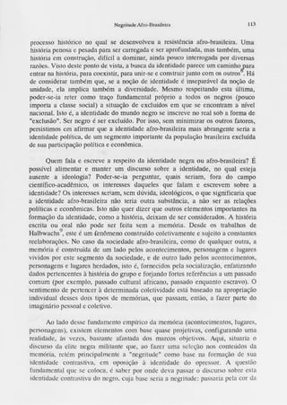 Negritude Afro-Brasileira 113
processo histórico no qual se desenvolveu a resistência afro-brasileira. Uma
história penosa e pesada para ser carregada e ser aprofundada, mas também , uma
história em construção, difícil a dominar, ainda pouco interrogada por diversas
razões. Visto deste ponto de vista, a bw;ca da identidad e parece um caminhoiara
entrar na história , para coexistir, para unir-se e con<;truírjunto com os outros . Há
de considerar também que, se a noção de identidade é inseparável da noção de
unidade, ela implica também a diversidade. Mesmo respeitando esta última,
poder-se-ia reter como traço fundamental próprio a todos os negros (pouco
importa a classe social) a situação de excluídos em que se encontram a nível
nacional. Isto é, a identidade do mundo negro se inscreve no real sob a forma de
"exclu<;ão".Ser negro é ser excluído. Por isso, sem minimizar os outros fatores,
persistimos e1nafirmar que a identidade afro-brasileira mais abrangente seria a
identidade política, de um segmento importante da população brasileira excluída
de sua participação política e econômica.
Quem fala e escreve a respeito da identidade negra ou afro-brasileira? É
possível alimentar e manter um discurso sobre a identidade, no qual esteja
au<;ente a ideologia? Poder-se-ia perguntar, quais seriam, fora do campo
científico-acadêmico, os interesses daqueles que falam e escrevem sobre a
identidade? Os interesses seriam, sem dúvida, ideológicos, o que significaria que
a identidade afro-brasileira não teria outra substância, a não ser as relações
políticas e econômicas. Isto não quer dizer que outros elementos importantesna
forma<iio da identidade, como a história, deixam de ser co11<;iderados.
A história
escrita ou oral não pode ser feita sem a memória. Desde os trabalhos de
Halbwachs
9
, este é um fenômeno construído coletivamente e sujeito a com;tantes
reelaborações. No caso da sociedade afro-brasileira, como de qualquer outra, a
memória é construída de um lado pelos acontecimen tos, personagen<; e lugares
vividos por este segmento da sociedade, e de outro lado pelos acontecimentos,
personagen<; e lugares herdados, isto é, fornecidos pela socialização, enfatizando
dados pertencentes à história do grupo e forjando fortes referên cias a um passado
comum (por exemplo, passado cultural africano , passado enquanto escravo). O
sentimento de pertencer à determinada coletividade está baseado na apropriação
individual desses dois tipos de memórias, que passam , então, a fazer parte do
imaginário pessoal e coletivo.
Ao lado desse fundamento empírico <lamen1ória (acontecimentos, lugares,
personagen s), existem elementos com base quase projetivas , configurando uma
reali<lade, às vezes, bastante afastada dos marcos objetivos. i.qui, situaria o
discurso da elite negra militante que, ao fazer uma seleção nos conteúdos da
memória, retém principalmente a "negritude" como base na formação de sua
identi<lade contrastiva, em oposição à identi<lade do opressor. A questão
fundamen tal que se coloca, é saber por onde deva passar o <li
scurso sobre esta
identidade contrastiva do negro, cuja base seria a negritud e: passaria pela cor da
 