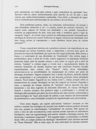 114 K..'lbengele Munanga
pele unicamente, ou ainda pela cultura e pela consciência do oprimido'? Esse
discurso sabe-se, passa necessariamente pela questão da cor da pele e pela
cultura, por razões historicamente conhecida<;.Com efeito, a alienação do negro
tem-se realizado pela inferiorização de sua cultura e de seu físico.
Dois problemas podem, então, ser colocados, politicamente em relação à
uma identidade submetida à cor e à cultura, dentro do contexto brasileiro. Os
negros serão capazes de formar sua identidade e sua unidade baseando-se
somente na pigmentação da pele, num país onde a tendência geral é fugir da
categoria "negro", de acordo com a prática de embranquecimento sustentada pela
ideologia da democracia racial? Poderiam os negros construir sua identidade com
base nuuii cultura já expropriada, e cujos símbolos fazem parte <la cultura
nacional? .
Tomar con5ciência histórica da resistência cultural e da importância de sua
participação na cultura brasileira atual, é importante e deveria fazer parte do
processo de bu5ca da identidade, por parte da elite negra politizada. Mas, ba5ear a
bu5ca e a con5trução de sua identidade na "atualmente'' dita cultura negra é
problemático, pois, a nivel do vivido, outros segmentos <lapopulaçfto brac;;ileira
poderiam lançar mão da mesma cultura, e nem todos os negros que a nível da
retórica "cantam" a cultura negra a vivem real e separadamente dentro do
contexto bra5ileiro, da mesma maneira que não existiriam brancos vivendo
separadamente uma cultura dita "branca". Além <lesta dificuldade,
acrescentar-se-ia a5 possibilidades de manipulação da cultura por parte da
ideologia dominante. Algun5 exemplos fora e dentro d~ Brasil, poderão ilustrar
essa manipulação e as contradições de um discurso centrado numa identidade
cultural. Pierre -André Taguieff no seu último 1ivro
1
1,chama atenção sobre as
metamorfoses do campo ideológico no que diz respeito ao racismo. Segundo o
autor, a aparição de forma5 inédita5 de "racismo" tem-se operado em dois
momentos e em dois registros de discursos diferentes, no espaço ideológico
francês e mesmo europeu. Em primeiro lugar, a con5tituição e a difusão da
ideologia diferencialista por parte da nova direita nos anos setenta, substituindo à
noção zoológica de "raça" pela noção de cultura, o que implica um deslocamento
da problemática e uma refundição completa da argumentação anti-universalista.
Visto deste ângulo, um sujeito anti-racista "clá5sico" formado na luta
contra a variante bio-zoológica do racismo (um modelo nazista) poderia demorar
sem voz, perante as reformulações "culturalistas" do racismo. Não apenas ele
corre o risco de não reconhecê-las como racista5 (sendo au5entes os indicadores
biológicos), mas sua argumenta~o anti-racista visando a ideologia nazista, fica
deslocada e totalmente inoperante 12
. Em segundo lugar , a con~tituição e a difusão
desde 1983, no campo político da ideologia "identitarista" pelo racismo nacional
do "Front National". Não se trata, aqui, de uma reativação do racismo colonial,
 
