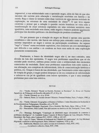 116 Kabengele Munanga
impossível, a sua solidariedade com o oprimido negro, além do fato de que eles
mesmos são racistac, pela educação e socialização recebidas em família e na
escola. Raça e classe se tornam então duac,variáveis de uma mesma realidade de
exploração, na estrutura de uma sociedade de classe 18. O que leva alguns
cientistas a pensar que a solução à questão racista brasileira só viria com a
tranc,formação da atual estrutura capitalista em uma estrutura socialista mais
igualitária, uma sociedade sem classe, onde negros e brancos poderão i~ualmente
participar das decisões políticas e da distribuição do produto econômico 9.
Os que penc,am que a situação do negro no Brasil é apenas uma questão
econômica e não racista, não fazem um esforço para emtender como as práticas
racistas impendem ao negro o acesso na participação econômica. Ao separar
"raça" e "classe" numa sociedade capitalista, eles cometem um erro metodológico
que dificulta a sua análise e os condena no beco sem saída de uma explicação
puramente economicista.
Finalmente, a buc,ca da identidade negra não é, no meu entender, uma
divisão da luta dos oprimidos. O negro tem problemas específicos que só ele
sozinho pode resolver, embora possa contar com a solidariedade dos elementos
conc,cientes da sociedade. Entre seuc, problemas específicos tem entre outros, a
sua alienação, seu complexo de inferioridade, falta de conscientização histórica e
política, etc. Graças à buc,cade sua identidade, que funcionaria como uma espécie
de terapia do grupo, o negro poderá despojar-se do seu complexo de inferioridade
e colocar-se em pé de igualdade com outros oprimidos, o que é uma condição
preliminar para uma luta coletiva.
NOTAS
(l}- Vincke, Edouard. "Racial ou Raciste, Racisme ou Racismes". ln: RePue de l'lnstitut
Supuérieur dePédagogie deBruxelles décembre 87, n11
24 p. 24.
(2}- Vincke, Edouard, op. cit p. 25-66.
(3}- Salmon, Pierre. Le racisme devant l'Histoire. Fernand Nathan, Paris, 2ª euição, 1980, p.
12-13.
(4}- Vincke, Edouard Geographes et Hommes d'Ailleurs . Centre Bruxellois ue Recherche et
de Documentations PecL,gogique, Bruxelles, s/d p. 99-100 . ,,
(5)- Munanga Kabengele. Negritude: Usos e Sentidos. São Paulo, Atica, 1986, p. 33-49.
(6}-Nascimento, Elisa Larkin. Pan-Africanismo na América de Sul. Petrópolis, Vozes, 1981,
p. 209.
(7}- Munanga, Kabengele. "Construção da identidade negra: diversidade de contextos e
problemas ideológicos". ln: Josildeth Gomes Consorte & Mareia Regina da Cosa . Religião, Política,
Identidade. São Paulo, série Cadernos PUC, EDUC, 1988, p. 143-147.
(8}-Lara, D. Oruno. "Histoire et fondement de l'identité afro-américaine". /n: Guy Michaud.
Négritude: traditions et développem~nt. Paris, Editions Complexes, 1978, p. 40.
(9}- Halbwachs, Maurice. Les cadres sociaux de la mémoire. Paris, PUF, 1952.
.La mémoire collective. Paris, PUF, 1968.
---
 