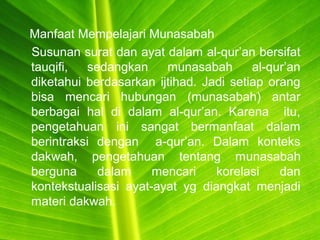 Manfaat Mempelajari Munasabah
Susunan surat dan ayat dalam al-qur’an bersifat
tauqifi, sedangkan munasabah al-qur’an
diketahui berdasarkan ijtihad. Jadi setiap orang
bisa mencari hubungan (munasabah) antar
berbagai hal di dalam al-qur’an. Karena itu,
pengetahuan ini sangat bermanfaat dalam
berintraksi dengan a-qur’an. Dalam konteks
dakwah, pengetahuan tentang munasabah
berguna dalam mencari korelasi dan
kontekstualisasi ayat-ayat yg diangkat menjadi
materi dakwah.
 