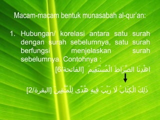 Macam-macam bentuk munasabah al-qur’an:
1. Hubungan/ korelasi antara satu surah
dengan surah sebelumnya, satu surah
berfungsi menjelaskan surah
sebelumnya. Contohnya :
/‫]الفاتحة‬ ‫م‬َ  ‫قمي‬ِ‫مي‬ ‫ت‬َ  ‫س‬ْ‫َت‬ ‫م‬ُ‫ْس‬ ‫ل‬ْ‫َت‬ ‫ا‬ ‫ط‬َ  ‫را‬َ  ‫ص‬ِّ ‫ال‬ ‫نا‬َ  ‫د‬ِ‫مي‬ ‫ه‬ْ‫َت‬ ‫ا‬6[
/‫]البقرة‬ ‫ن‬َ  ‫قمي‬ِ‫مي‬ ‫ت‬َّ‫ق‬ ‫م‬ُ‫ْس‬ ‫ل‬ْ‫َت‬ ‫ل‬ِ‫مي‬ ‫د ى‬ً‫ ى‬ ‫ه‬ُ‫ْس‬ ‫ه‬ِ‫مي‬ ‫فمي‬ِ‫مي‬ ‫ب‬َ  ‫ي‬ْ‫َت‬ ‫ر‬َ  ‫ل‬َ  ‫ب‬ُ‫ْس‬ ‫تا‬َ  ‫ك‬ِ‫مي‬ ‫ل‬ْ‫َت‬ ‫ا‬ ‫ك‬َ  ‫ل‬ِ‫مي‬ ‫ذ‬َ 2[
 